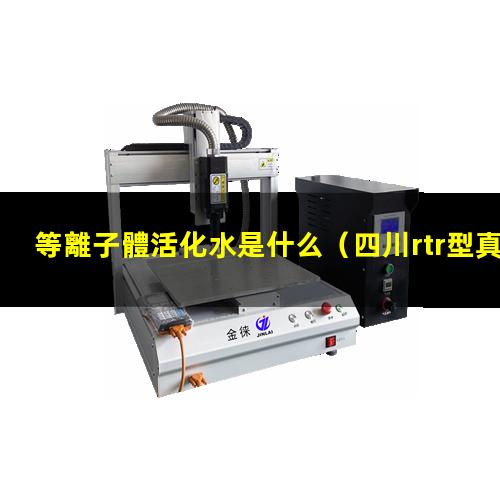 等離子體活化水是什么（四川rtr型真空等離子體噴涂設(shè)備報(bào)價(jià)）